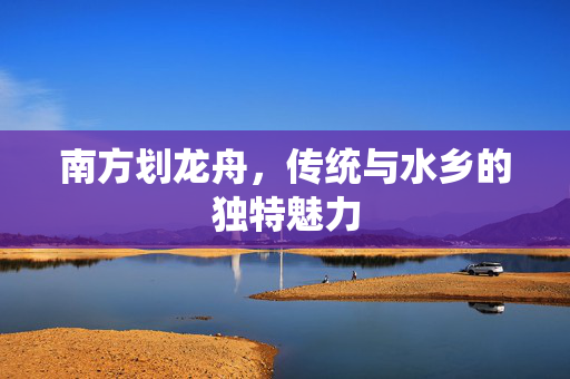 南方划龙舟，传统与水乡的独特魅力