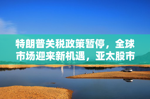 特朗普关税政策暂停，全球市场迎来新机遇，亚太股市全线飘红