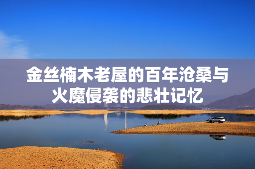 金丝楠木老屋的百年沧桑与火魔侵袭的悲壮记忆
