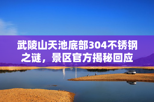 武陵山天池底部304不锈钢之谜，景区官方揭秘回应