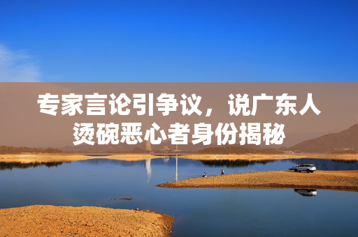 专家言论引争议，说广东人烫碗恶心者身份揭秘