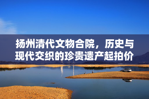 扬州清代文物合院，历史与现代交织的珍贵遗产起拍价618元