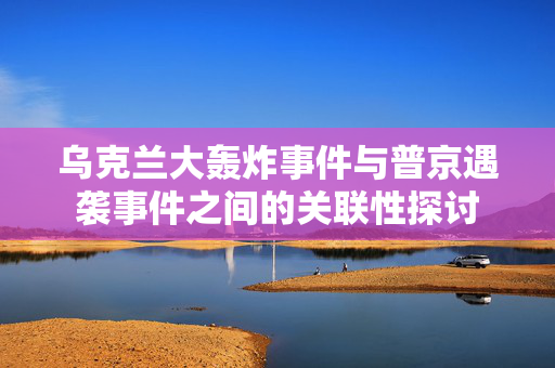 乌克兰大轰炸事件与普京遇袭事件之间的关联性探讨