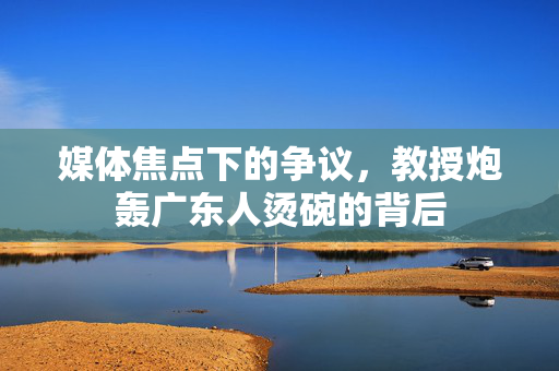 媒体焦点下的争议，教授炮轰广东人烫碗的背后