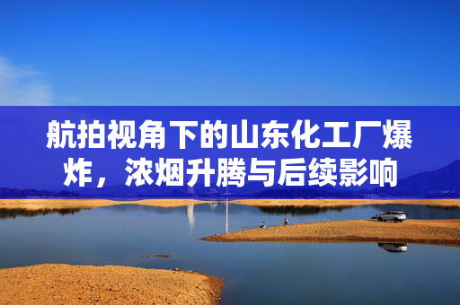 航拍视角下的山东化工厂爆炸，浓烟升腾与后续影响