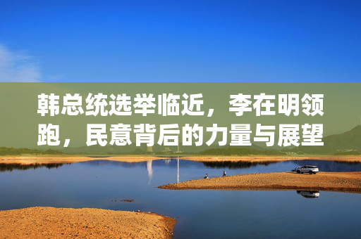 韩总统选举临近，李在明领跑，民意背后的力量与展望