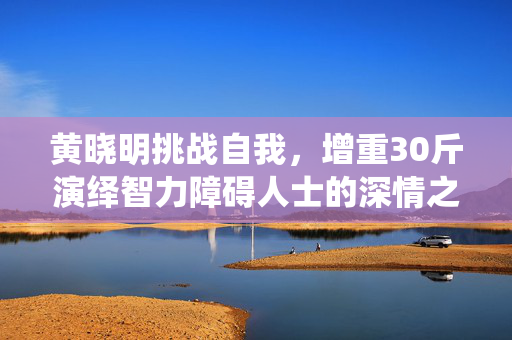 黄晓明挑战自我，增重30斤演绎智力障碍人士的深情之旅