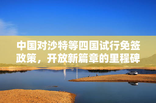 中国对沙特等四国试行免签政策，开放新篇章的里程碑