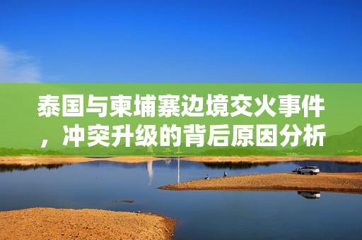 泰国与柬埔寨边境交火事件，冲突升级的背后原因分析