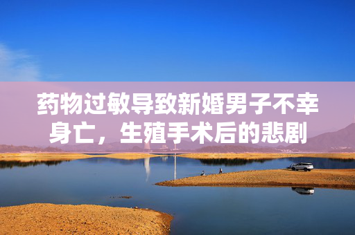 药物过敏导致新婚男子不幸身亡，生殖手术后的悲剧
