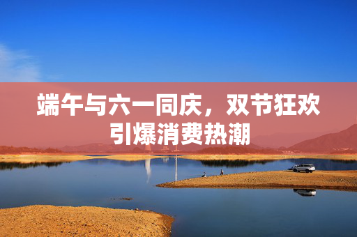 端午与六一同庆，双节狂欢引爆消费热潮