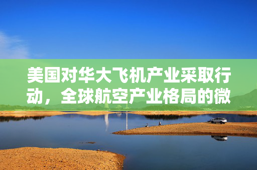 美国对华大飞机产业采取行动，全球航空产业格局的微妙变化
