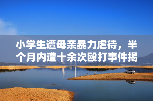 小学生遭母亲暴力虐待，半个月内遭十余次殴打事件揭露