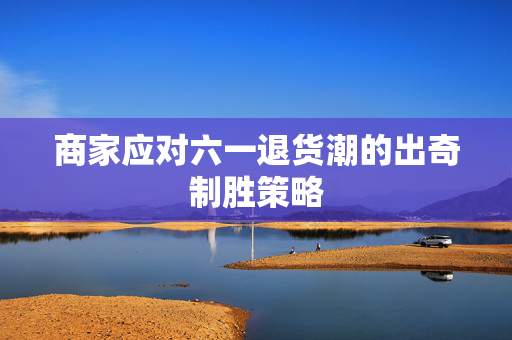 商家应对六一退货潮的出奇制胜策略