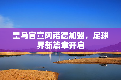 皇马官宣阿诺德加盟，足球界新篇章开启