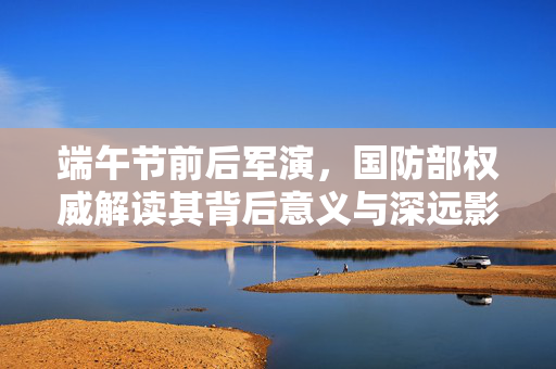 端午节前后军演，国防部权威解读其背后意义与深远影响