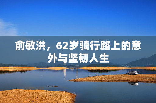 俞敏洪，62岁骑行路上的意外与坚韧人生