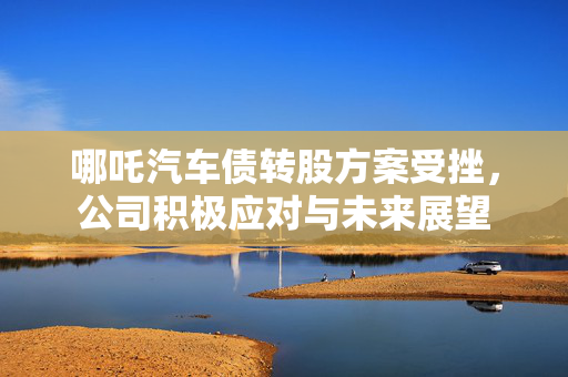 哪吒汽车债转股方案受挫，公司积极应对与未来展望