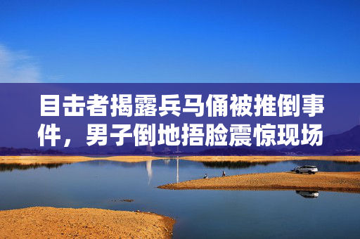 目击者揭露兵马俑被推倒事件，男子倒地捂脸震惊现场