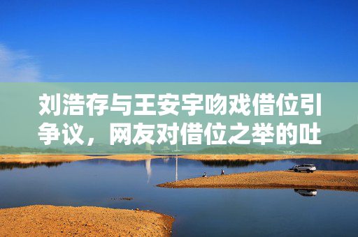 刘浩存与王安宇吻戏借位引争议，网友对借位之举的吐槽