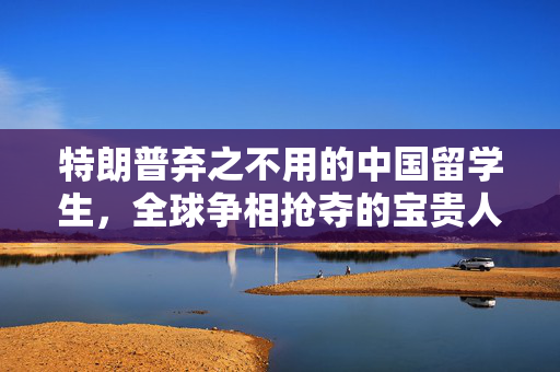 特朗普弃之不用的中国留学生，全球争相抢夺的宝贵人才