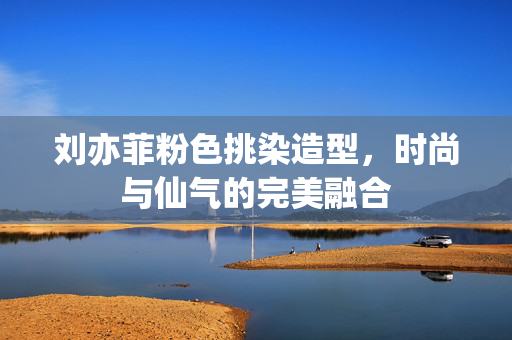 刘亦菲粉色挑染造型，时尚与仙气的完美融合
