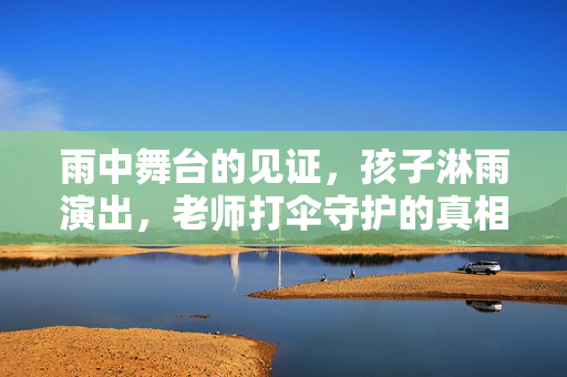 雨中舞台的见证，孩子淋雨演出，老师打伞守护的真相