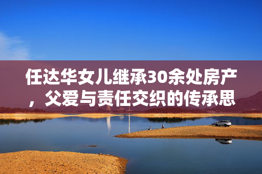 任达华女儿继承30余处房产，父爱与责任交织的传承思考
