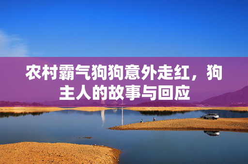 农村霸气狗狗意外走红，狗主人的故事与回应