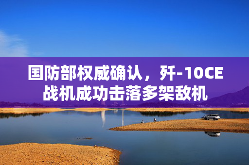 国防部权威确认，歼-10CE战机成功击落多架敌机