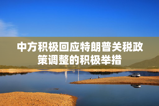 中方积极回应特朗普关税政策调整的积极举措