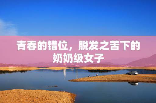 青春的错位，脱发之苦下的奶奶级女子