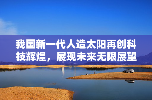我国新一代人造太阳再创科技辉煌，展现未来无限展望