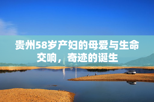 贵州58岁产妇的母爱与生命交响，奇迹的诞生