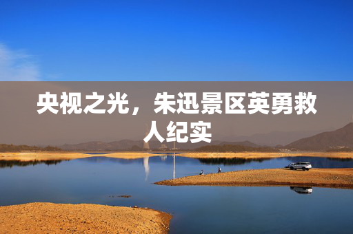 央视之光，朱迅景区英勇救人纪实