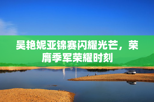 吴艳妮亚锦赛闪耀光芒，荣膺季军荣耀时刻