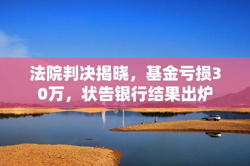 法院判决揭晓，基金亏损30万，状告银行结果出炉