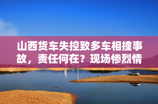 山西货车失控致多车相撞事故，责任何在？现场惨烈情况揭露