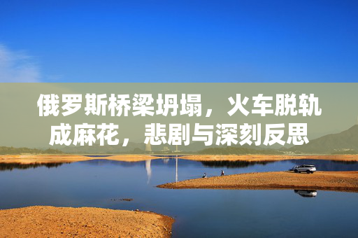 俄罗斯桥梁坍塌，火车脱轨成麻花，悲剧与深刻反思