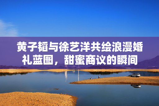 黄子韬与徐艺洋共绘浪漫婚礼蓝图，甜蜜商议的瞬间