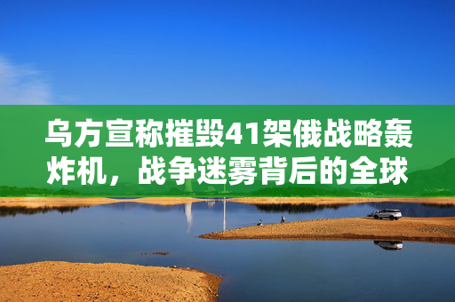 乌方宣称摧毁41架俄战略轰炸机，战争迷雾背后的全球反应