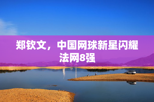 郑钦文，中国网球新星闪耀法网8强
