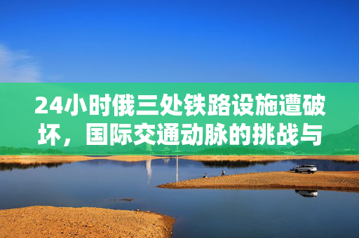 24小时俄三处铁路设施遭破坏，国际交通动脉的挑战与应对