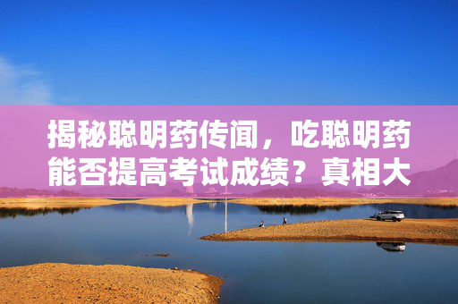 揭秘聪明药传闻，吃聪明药能否提高考试成绩？真相大揭露！