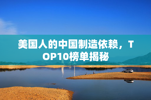 美国人的中国制造依赖，TOP10榜单揭秘