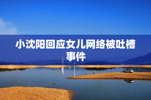 小沈阳回应女儿网络被吐槽事件