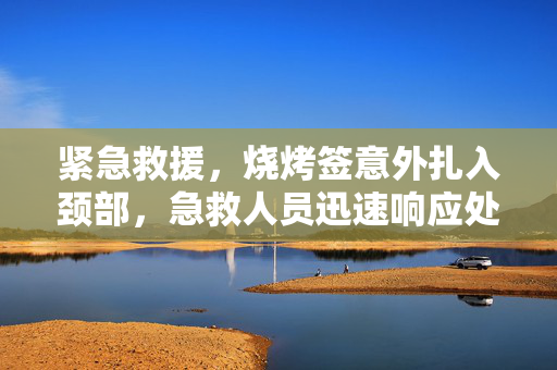 紧急救援，烧烤签意外扎入颈部，急救人员迅速响应处理