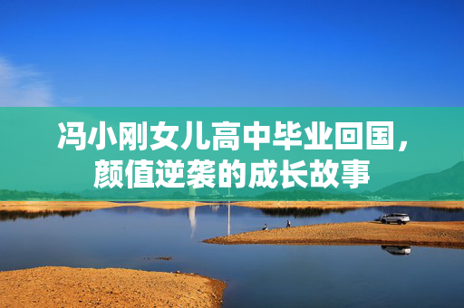 冯小刚女儿高中毕业回国，颜值逆袭的成长故事