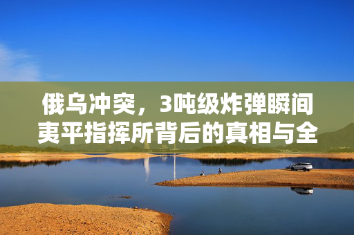 俄乌冲突，3吨级炸弹瞬间夷平指挥所背后的真相与全球影响