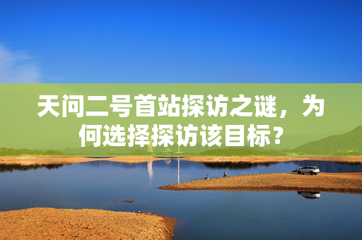 天问二号首站探访之谜，为何选择探访该目标？